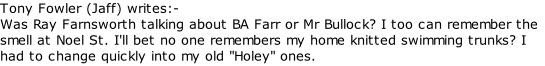 Tony Fowler (Jaff) writes:-  Was Ray Farnsworth talking about BA Farr or Mr Bullock? I too can remember the smell at Noel St. I'll bet no one remembers my home knitted swimming trunks? I had to change quickly into my old "Holey" ones.